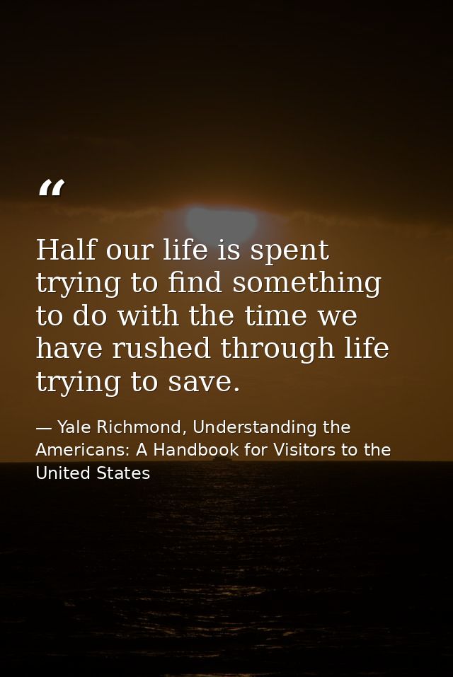 Half our life is spent trying to find something to do with the time we have rushed through life trying to save. — Yale Richmond, Understanding the Americans: A Handbook for Visitors to the United States