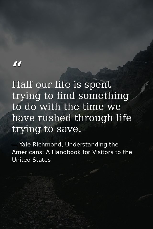 Half our life is spent trying to find something to do with the time we have rushed through life trying to save. — Yale Richmond, Understanding the Americans: A Handbook for Visitors to the United States