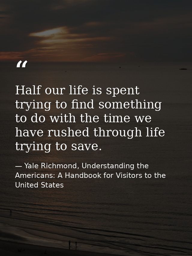 Half our life is spent trying to find something to do with the time we have rushed through life trying to save. — Yale Richmond, Understanding the Americans: A Handbook for Visitors to the United States