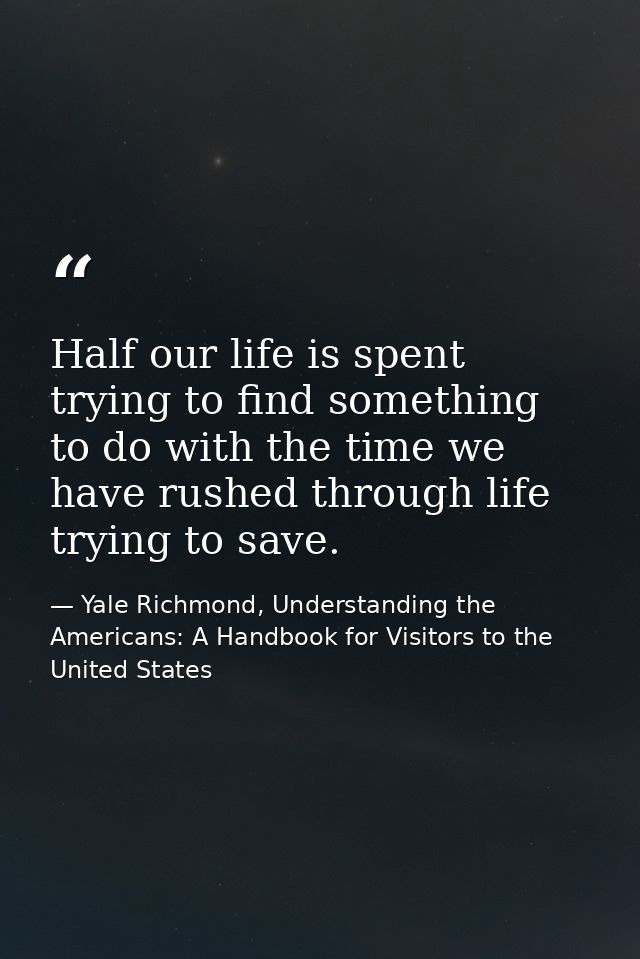 Half our life is spent trying to find something to do with the time we have rushed through life trying to save. — Yale Richmond, Understanding the Americans: A Handbook for Visitors to the United States