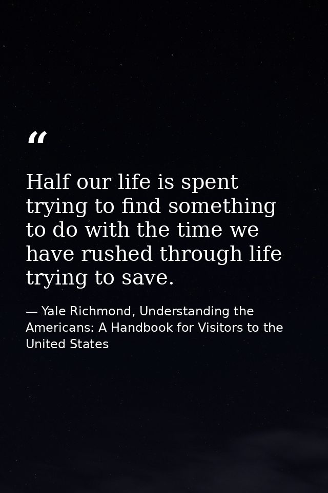 Half our life is spent trying to find something to do with the time we have rushed through life trying to save. — Yale Richmond, Understanding the Americans: A Handbook for Visitors to the United States