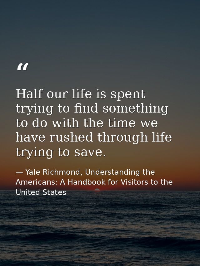 Half our life is spent trying to find something to do with the time we have rushed through life trying to save. — Yale Richmond, Understanding the Americans: A Handbook for Visitors to the United States