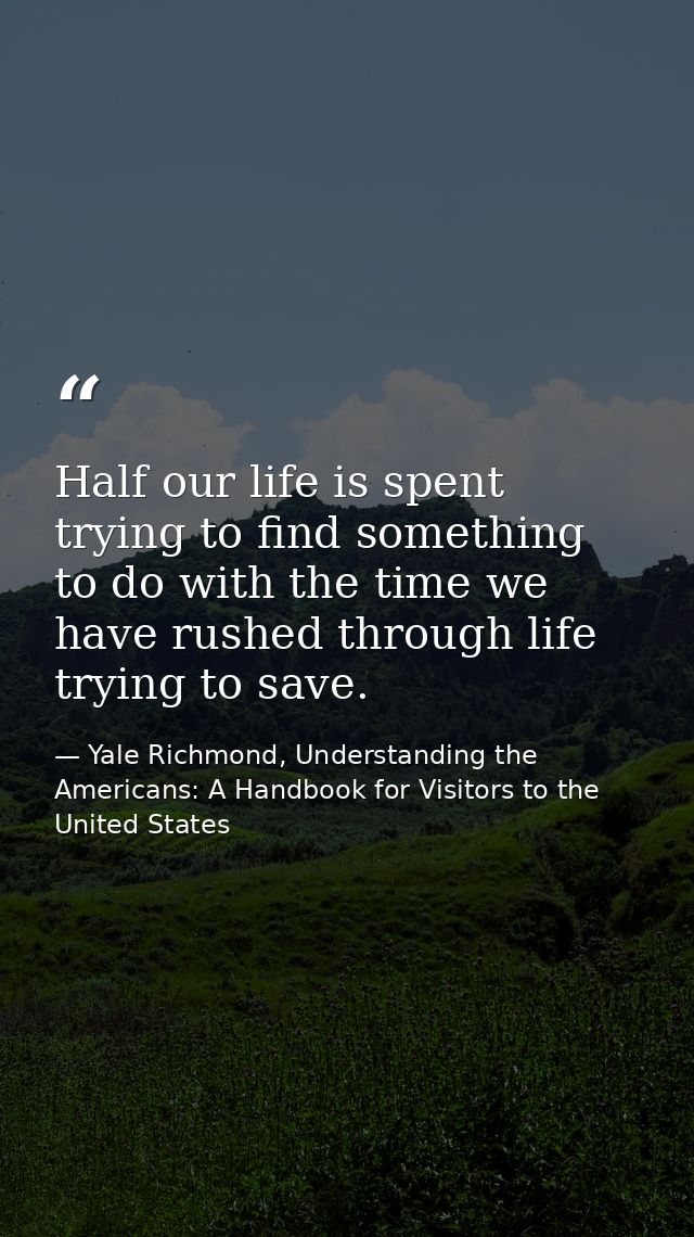 Half our life is spent trying to find something to do with the time we have rushed through life trying to save. — Yale Richmond, Understanding the Americans: A Handbook for Visitors to the United States