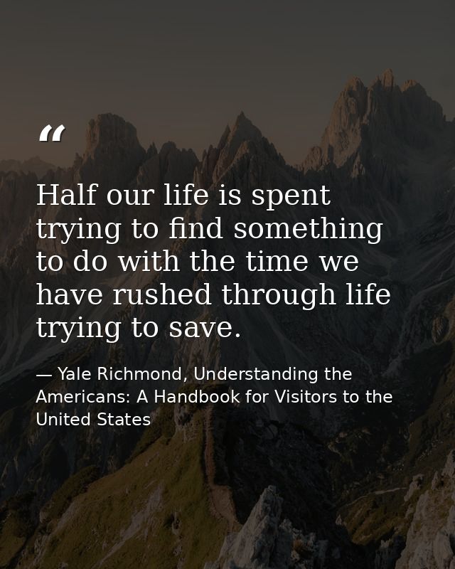 Half our life is spent trying to find something to do with the time we have rushed through life trying to save. — Yale Richmond, Understanding the Americans: A Handbook for Visitors to the United States