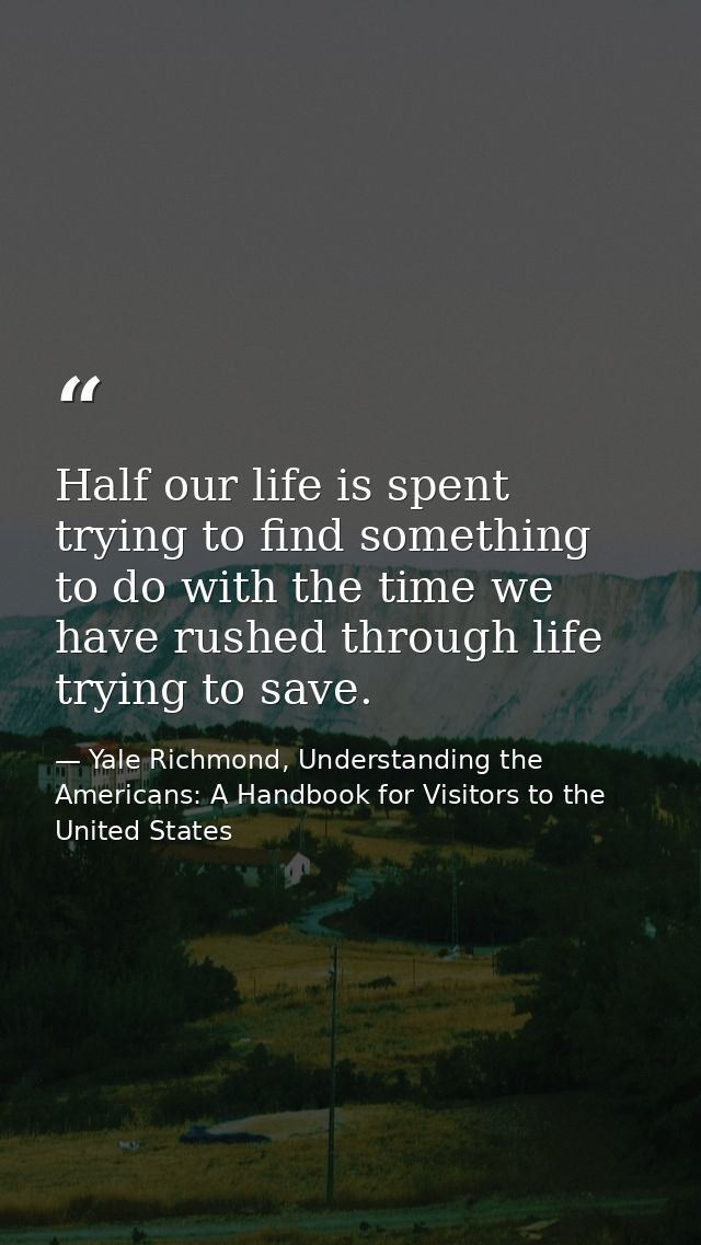 Half our life is spent trying to find something to do with the time we have rushed through life trying to save. — Yale Richmond, Understanding the Americans: A Handbook for Visitors to the United States