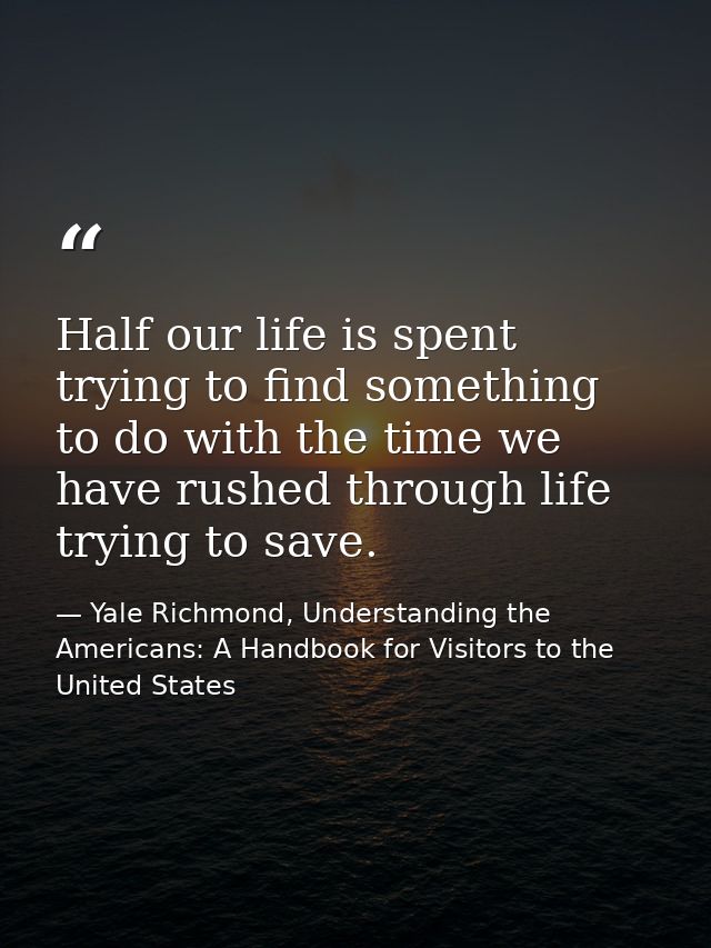 Half our life is spent trying to find something to do with the time we have rushed through life trying to save. — Yale Richmond, Understanding the Americans: A Handbook for Visitors to the United States