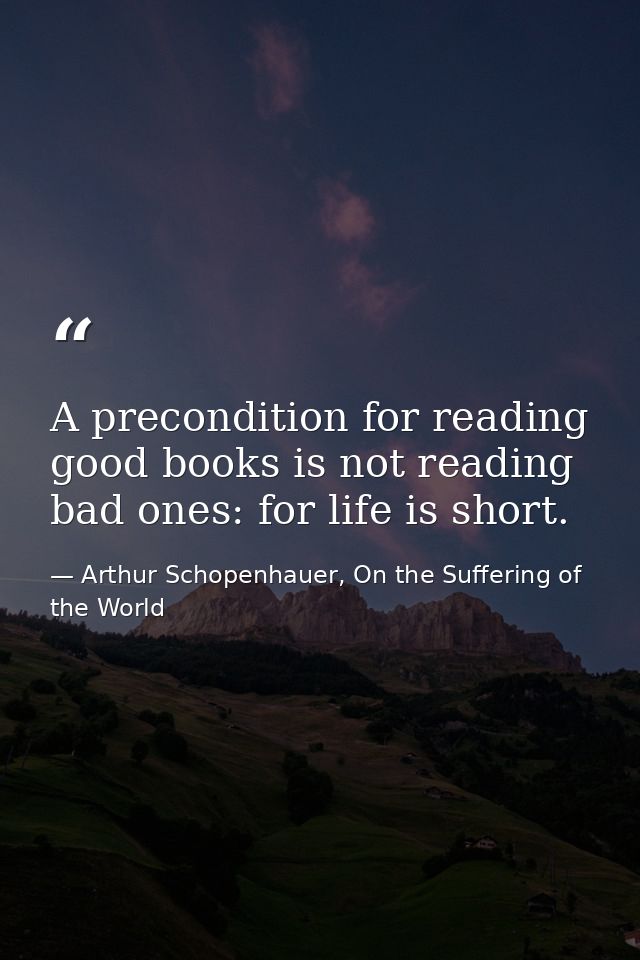 A precondition for reading good books is not reading bad ones: for life is short. — Arthur Schopenhauer, On the Suffering of the World