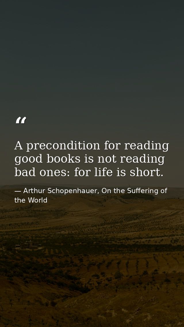 A precondition for reading good books is not reading bad ones: for life is short. — Arthur Schopenhauer, On the Suffering of the World