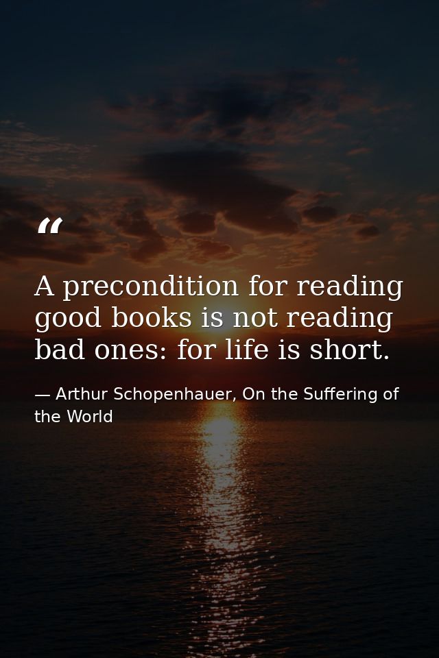 A precondition for reading good books is not reading bad ones: for life is short. — Arthur Schopenhauer, On the Suffering of the World