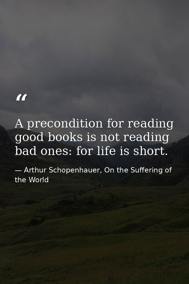 A precondition for reading good books is not reading bad ones: for life is short. — Arthur Schopenhauer, On the Suffering of the World