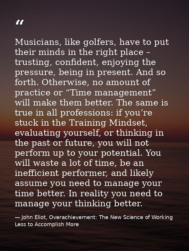 Musicians, like golfers, have to put their minds in the right place – trusting, confident, enjoying the pressure, being  — John Eliot, Overachievement: The New Science of Working Less to Accomplish More