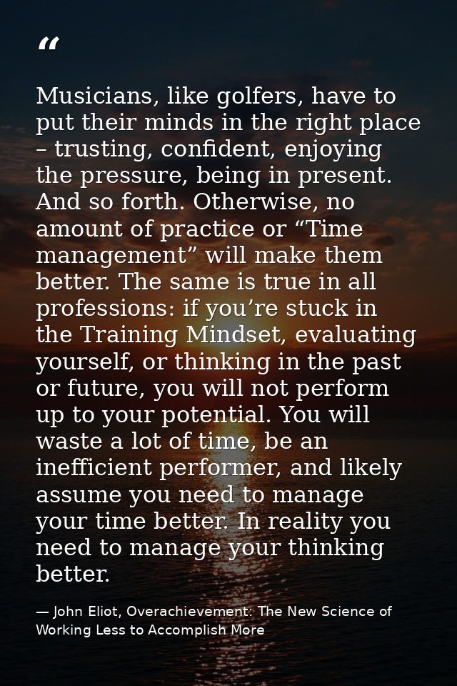 Musicians, like golfers, have to put their minds in the right place – trusting, confident, enjoying the pressure, being  — John Eliot, Overachievement: The New Science of Working Less to Accomplish More