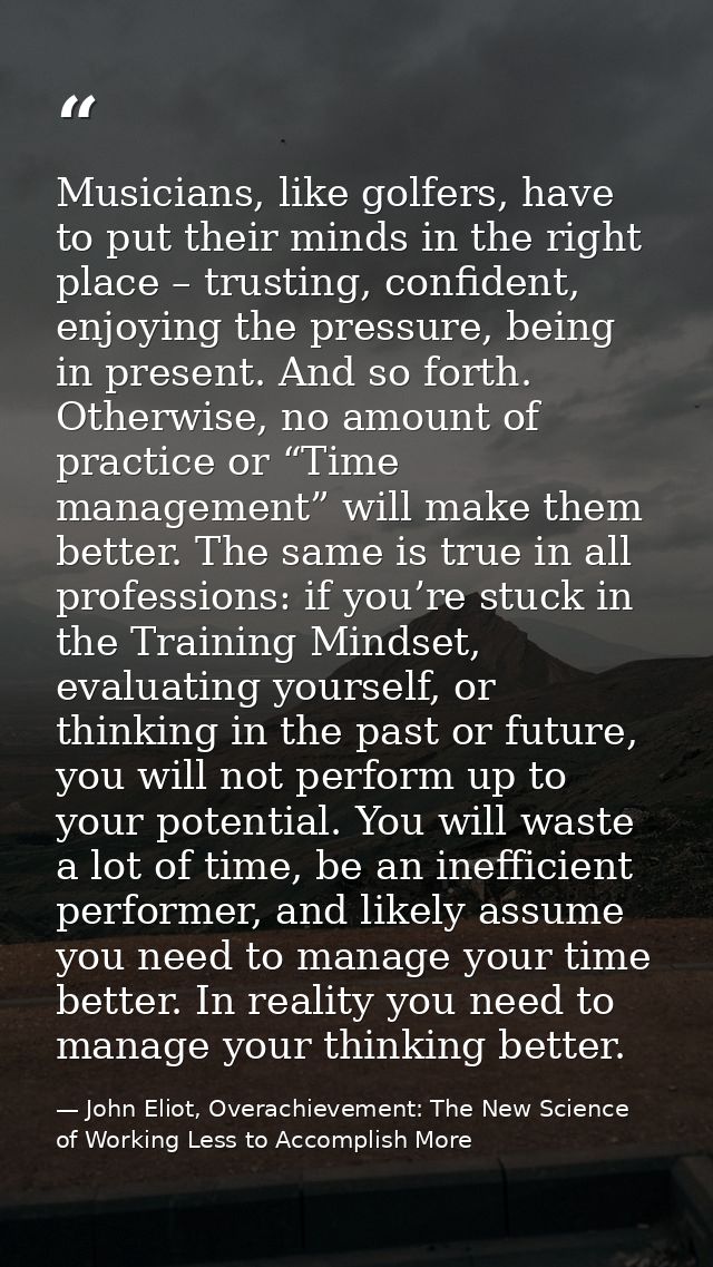 Musicians, like golfers, have to put their minds in the right place – trusting, confident, enjoying the pressure, being  — John Eliot, Overachievement: The New Science of Working Less to Accomplish More