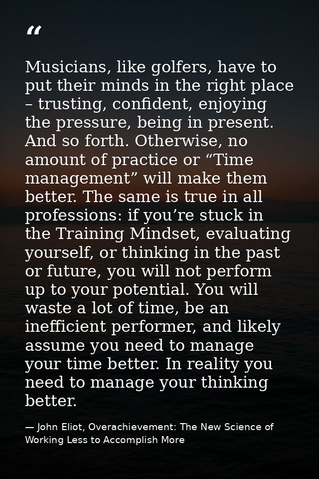 Musicians, like golfers, have to put their minds in the right place – trusting, confident, enjoying the pressure, being  — John Eliot, Overachievement: The New Science of Working Less to Accomplish More