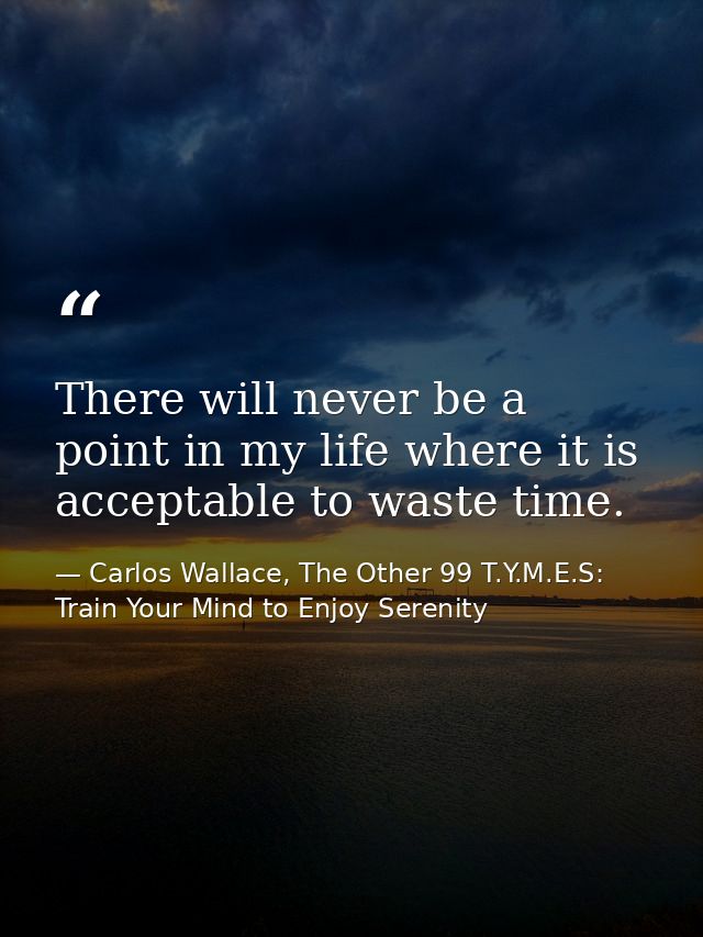 There will never be a point in my life where it is acceptable to waste time. — Carlos Wallace, The Other 99 T.Y.M.E.S: Train Your Mind to Enjoy Serenity