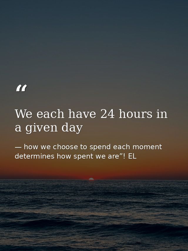 We each have 24 hours in a given day — how we choose to spend each moment determines how spent we are”! EL
