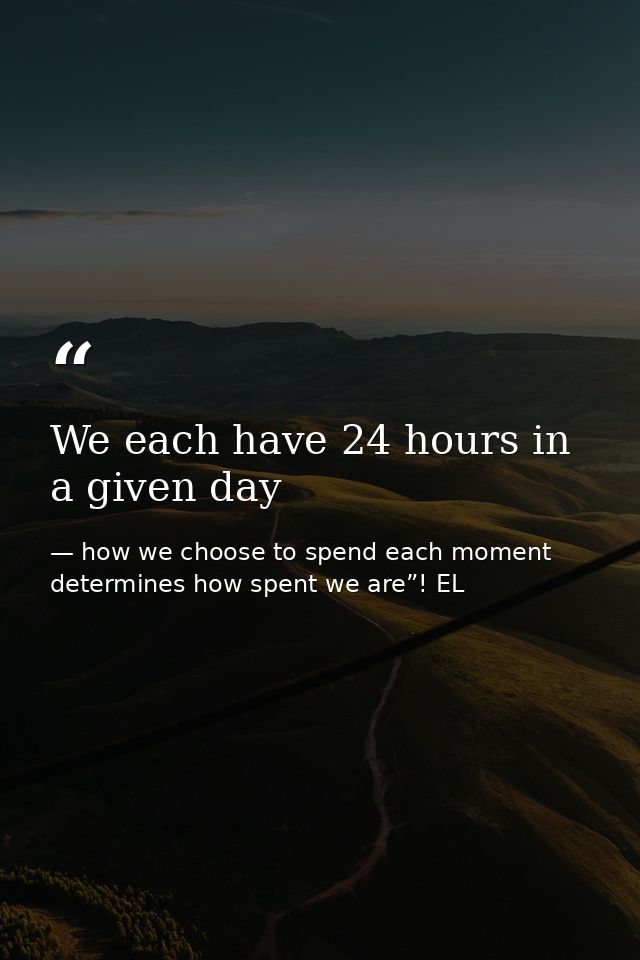 We each have 24 hours in a given day — how we choose to spend each moment determines how spent we are”! EL