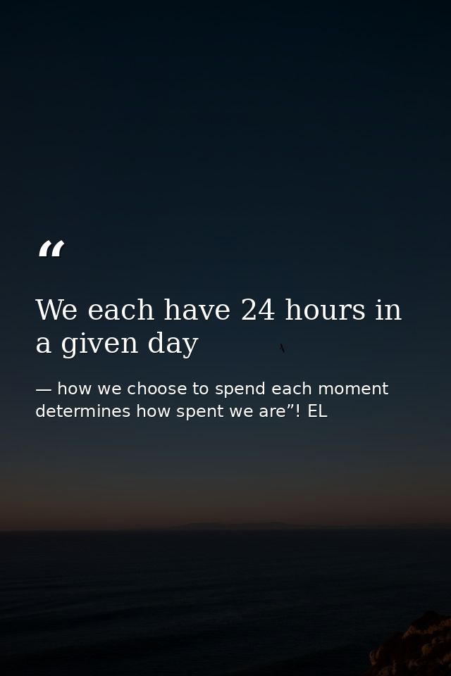 We each have 24 hours in a given day — how we choose to spend each moment determines how spent we are”! EL