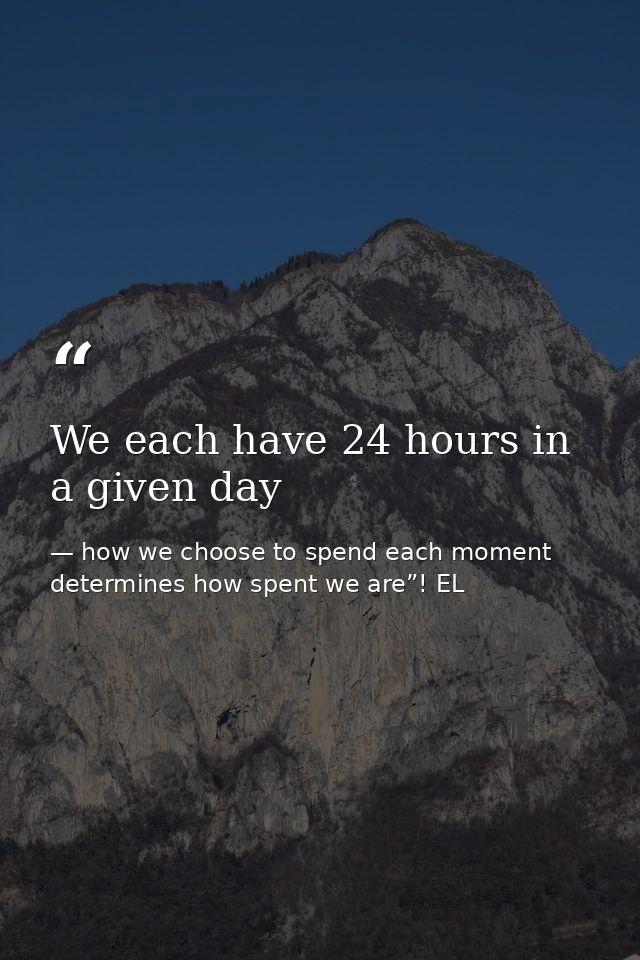 We each have 24 hours in a given day — how we choose to spend each moment determines how spent we are”! EL