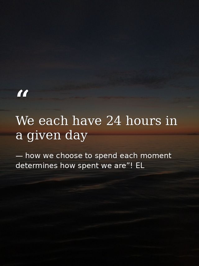 We each have 24 hours in a given day — how we choose to spend each moment determines how spent we are”! EL
