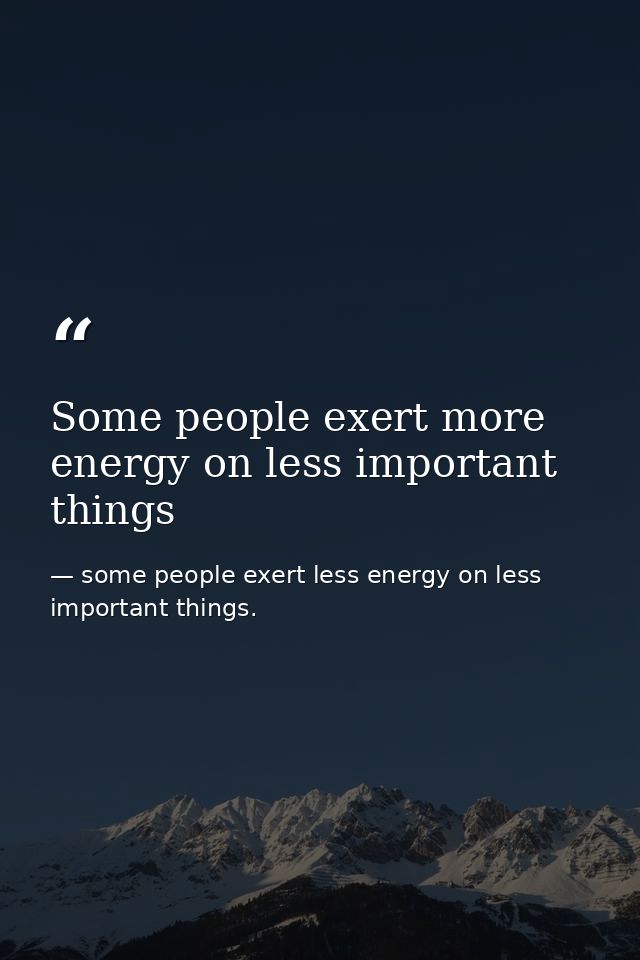 Some people exert more energy on less important things — some people exert less energy on less important things.