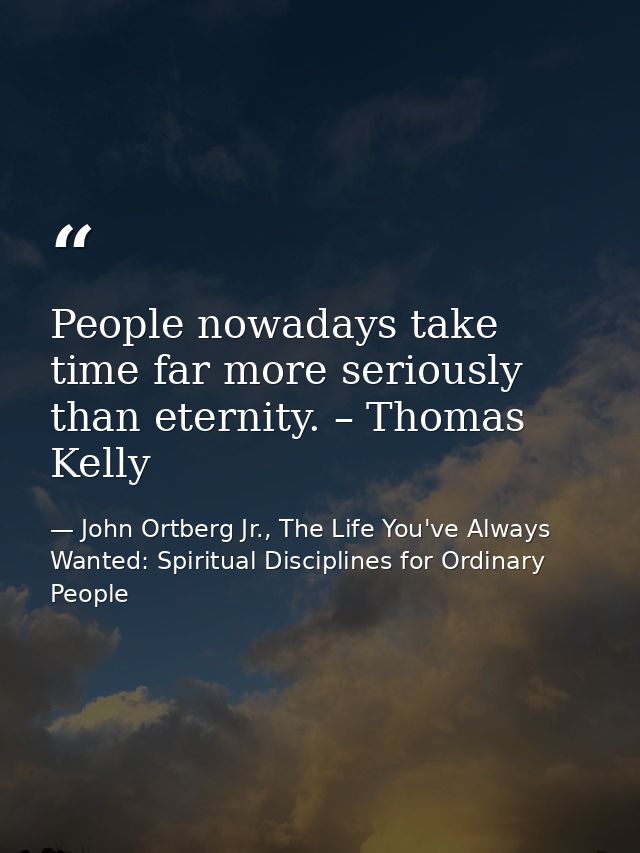 People nowadays take time far more seriously than eternity. – Thomas Kelly — John Ortberg Jr., The Life You've Always Wanted: Spiritual Disciplines for Ordinary People