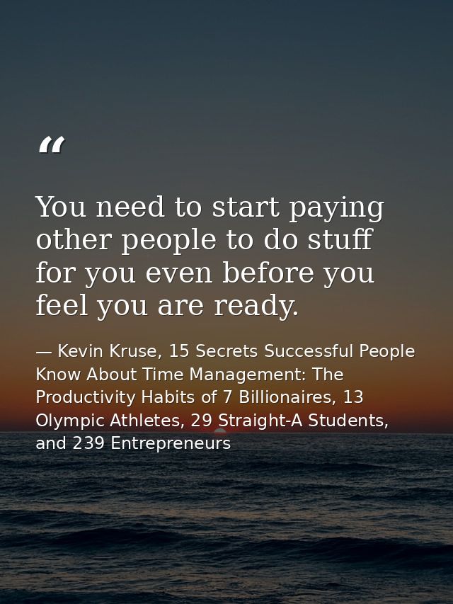 You need to start paying other people to do stuff for you even before you feel you are ready. — Kevin Kruse, 15 Secrets Successful People Know About Time Management: The Productivity Habits of 7 Billionaires, 13 Olympic Athletes, 29 Straight-A Students, and 239 Entrepreneurs