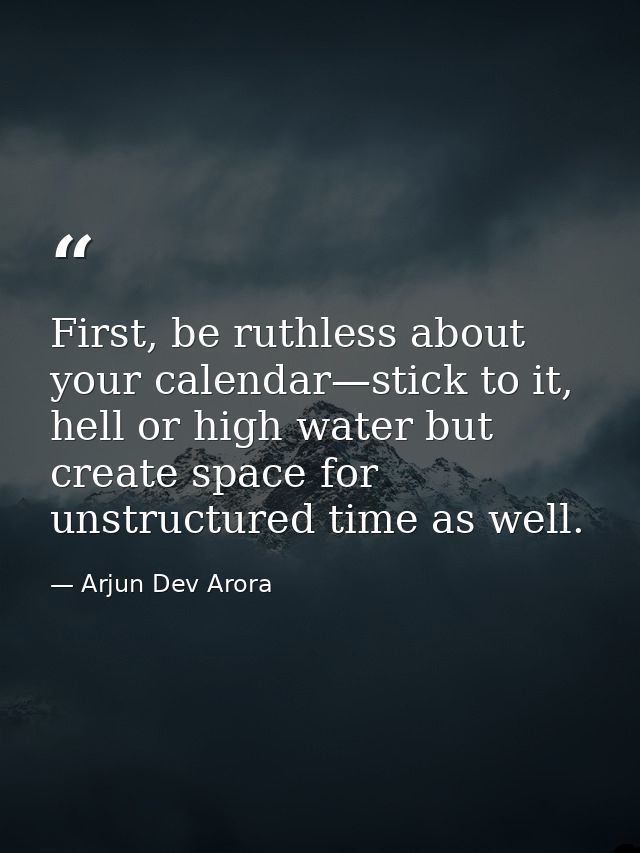 First, be ruthless about your calendar—stick to it, hell or high water but create space for unstructured time as well. — Arjun Dev Arora