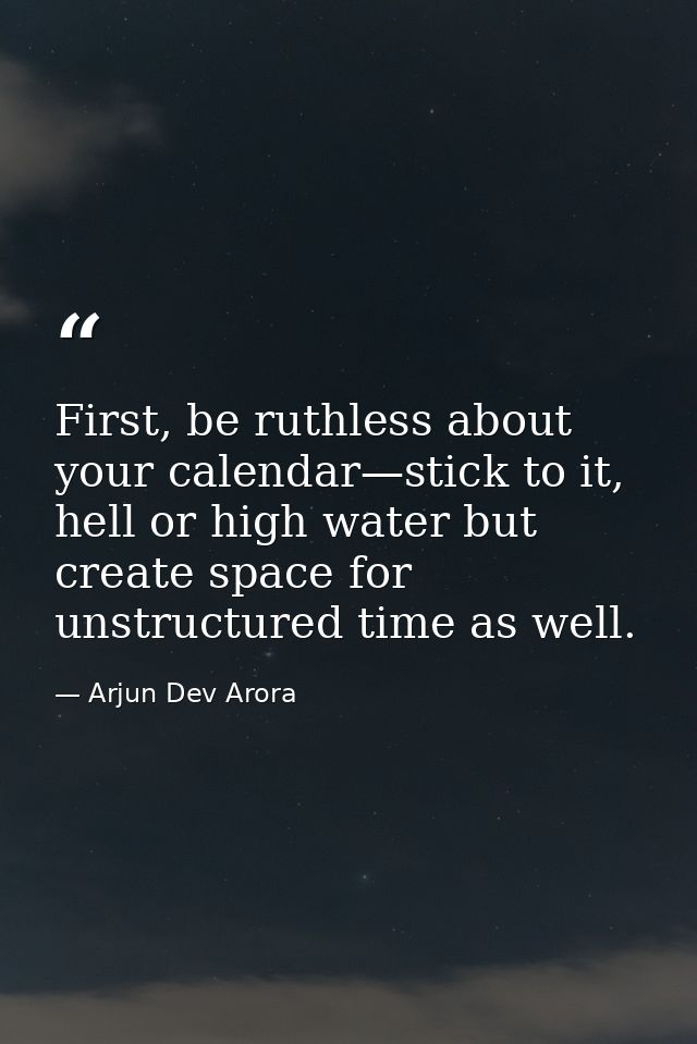 First, be ruthless about your calendar—stick to it, hell or high water but create space for unstructured time as well. — Arjun Dev Arora