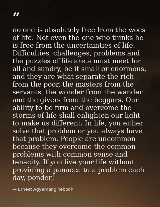 no one is absolutely free from the woes of life. Not even the one who thinks he is free from the uncertainties of life.  — Ernest Agyemang Yeboah