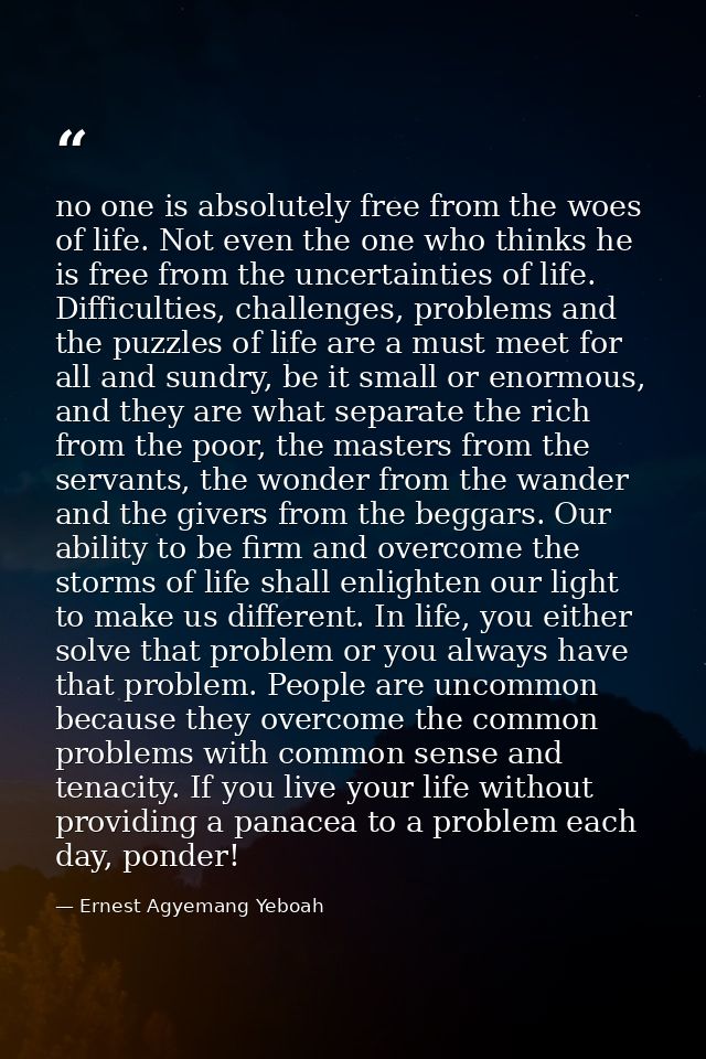 no one is absolutely free from the woes of life. Not even the one who thinks he is free from the uncertainties of life.  — Ernest Agyemang Yeboah