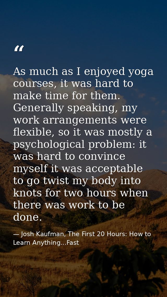 As much as I enjoyed yoga courses, it was hard to make time for them. Generally speaking, my work arrangements were flex — Josh Kaufman, The First 20 Hours: How to Learn Anything...Fast