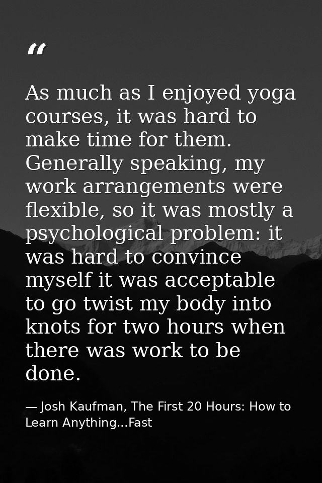 As much as I enjoyed yoga courses, it was hard to make time for them. Generally speaking, my work arrangements were flex — Josh Kaufman, The First 20 Hours: How to Learn Anything...Fast