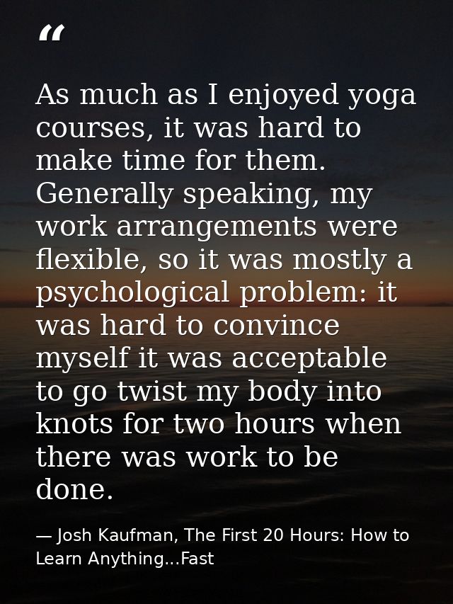 As much as I enjoyed yoga courses, it was hard to make time for them. Generally speaking, my work arrangements were flex — Josh Kaufman, The First 20 Hours: How to Learn Anything...Fast