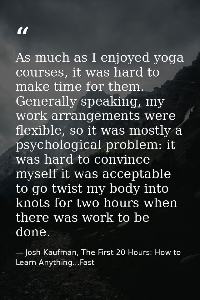 As much as I enjoyed yoga courses, it was hard to make time for them. Generally speaking, my work arrangements were flex — Josh Kaufman, The First 20 Hours: How to Learn Anything...Fast