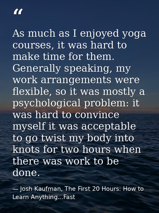 As much as I enjoyed yoga courses, it was hard to make time for them. Generally speaking, my work arrangements were flex — Josh Kaufman, The First 20 Hours: How to Learn Anything...Fast