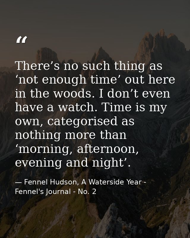 There’s no such thing as ‘not enough time’ out here in the woods. I don’t even have a watch. Time is my own, categorised — Fennel Hudson, A Waterside Year - Fennel's Journal - No. 2