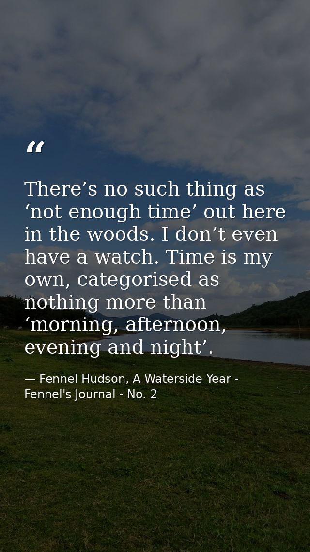 There’s no such thing as ‘not enough time’ out here in the woods. I don’t even have a watch. Time is my own, categorised — Fennel Hudson, A Waterside Year - Fennel's Journal - No. 2