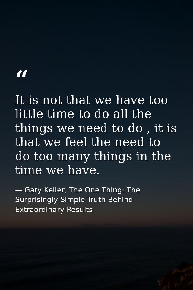 It is not that we have too little time to do all the things we need to do , it is that we feel the need to do too many t — Gary Keller, The One Thing: The Surprisingly Simple Truth Behind Extraordinary Results