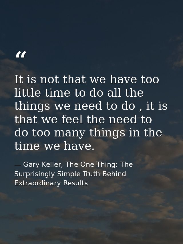 It is not that we have too little time to do all the things we need to do , it is that we feel the need to do too many t — Gary Keller, The One Thing: The Surprisingly Simple Truth Behind Extraordinary Results