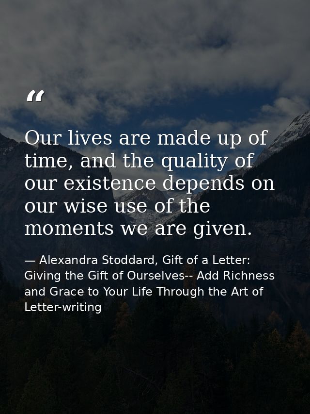 Our lives are made up of time, and the quality of our existence depends on our wise use of the moments we are given. — Alexandra Stoddard, Gift of a Letter: Giving the Gift of Ourselves-- Add Richness and Grace to Your Life Through the Art of Letter-writing