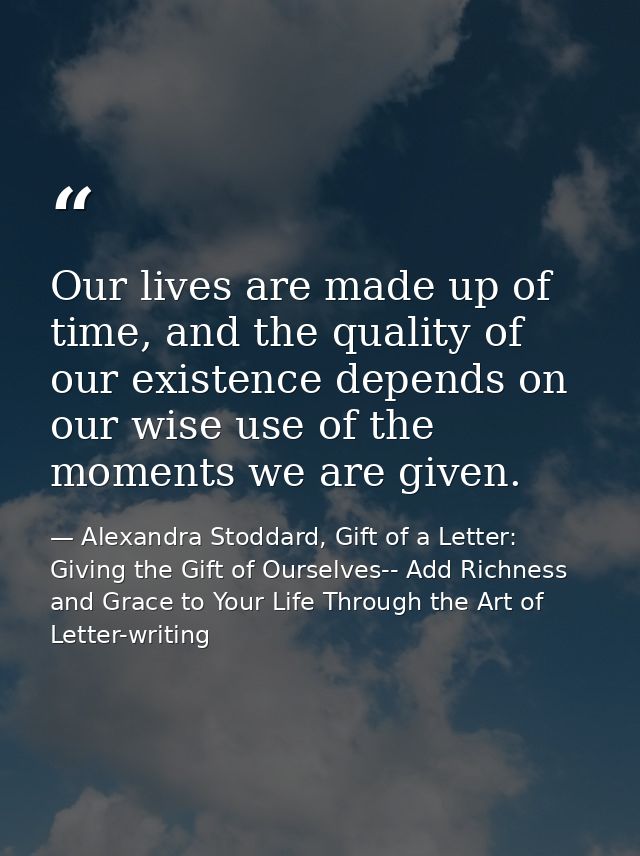Our lives are made up of time, and the quality of our existence depends on our wise use of the moments we are given. — Alexandra Stoddard, Gift of a Letter: Giving the Gift of Ourselves-- Add Richness and Grace to Your Life Through the Art of Letter-writing