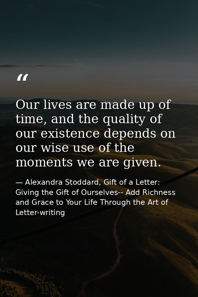 Our lives are made up of time, and the quality of our existence depends on our wise use of the moments we are given. — Alexandra Stoddard, Gift of a Letter: Giving the Gift of Ourselves-- Add Richness and Grace to Your Life Through the Art of Letter-writing