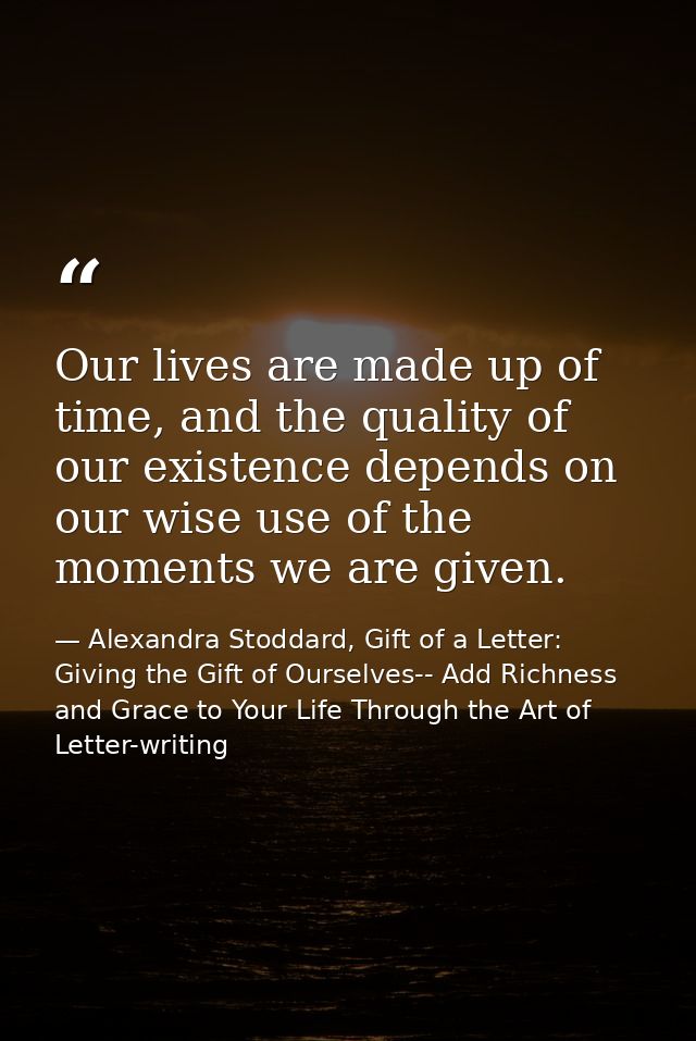 Our lives are made up of time, and the quality of our existence depends on our wise use of the moments we are given. — Alexandra Stoddard, Gift of a Letter: Giving the Gift of Ourselves-- Add Richness and Grace to Your Life Through the Art of Letter-writing