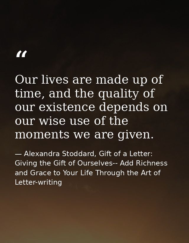 Our lives are made up of time, and the quality of our existence depends on our wise use of the moments we are given. — Alexandra Stoddard, Gift of a Letter: Giving the Gift of Ourselves-- Add Richness and Grace to Your Life Through the Art of Letter-writing
