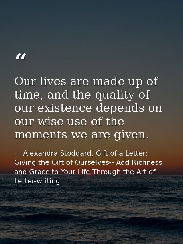 Our lives are made up of time, and the quality of our existence depends on our wise use of the moments we are given. — Alexandra Stoddard, Gift of a Letter: Giving the Gift of Ourselves-- Add Richness and Grace to Your Life Through the Art of Letter-writing