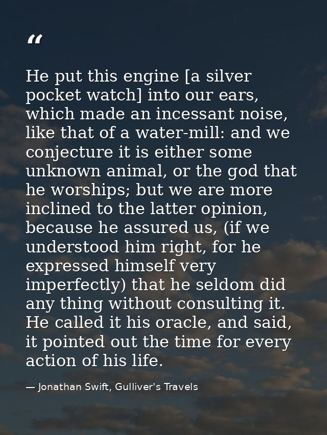 He put this engine [a silver pocket watch] into our ears, which made an incessant noise, like that of a water-mill: and  — Jonathan Swift, Gulliver's Travels