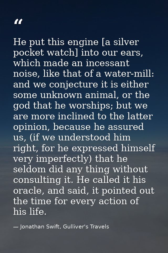 He put this engine [a silver pocket watch] into our ears, which made an incessant noise, like that of a water-mill: and  — Jonathan Swift, Gulliver's Travels