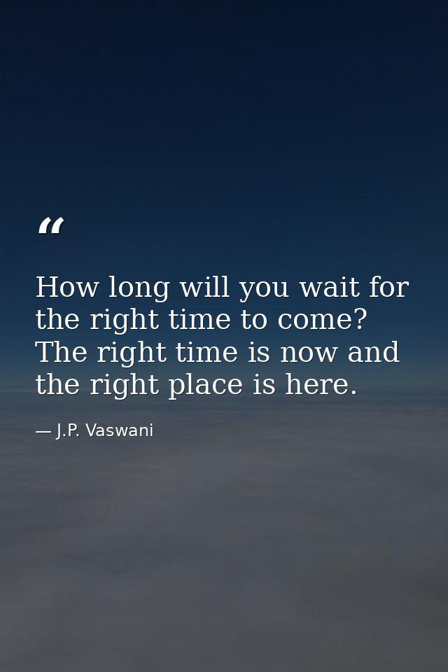 How long will you wait for the right time to come? The right time is now and the right place is here. — J.P. Vaswani