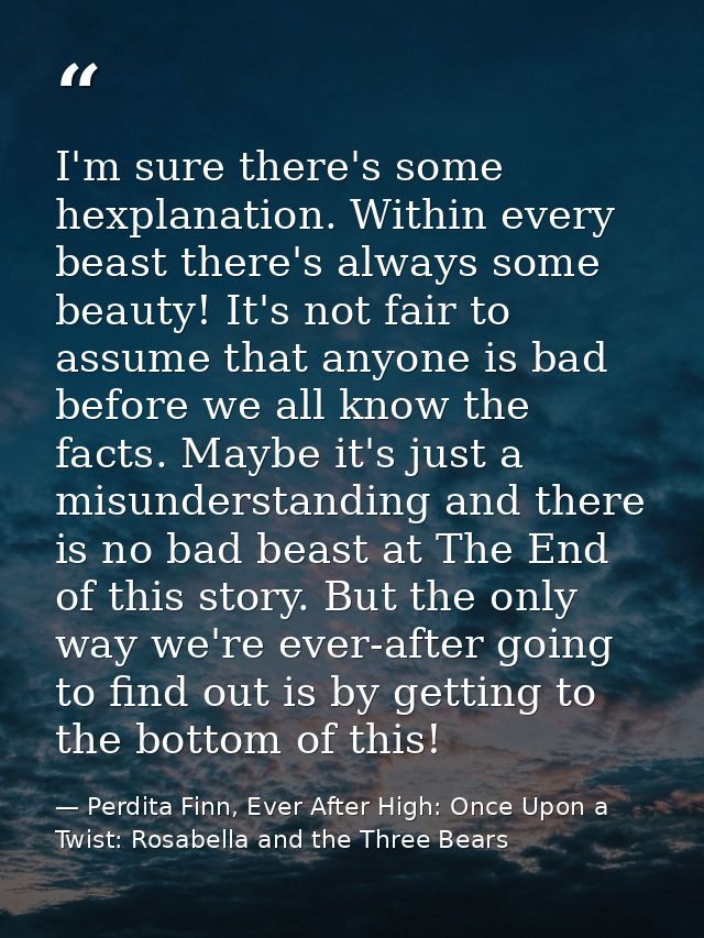 I'm sure there's some hexplanation. Within every beast there's always some beauty! It's not fair to assume that anyone i — Perdita Finn, Ever After High: Once Upon a Twist: Rosabella and the Three Bears